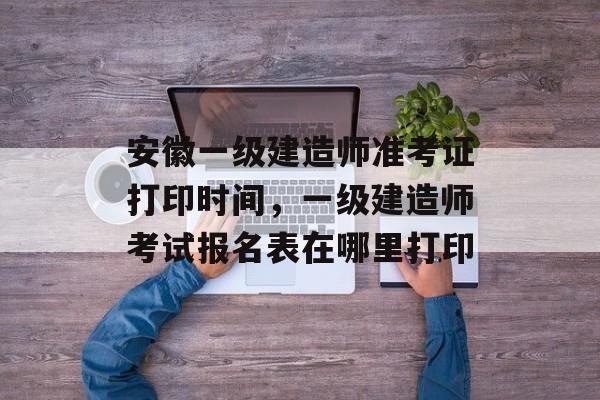 安徽一级建造师准考证打印时间，一级建造师考试报名表在哪里打印-第1张图片-