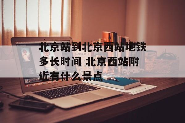 北京站到北京西站地铁多长时间 北京西站附近有什么景点-第1张图片-