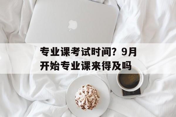 专业课考试时间？9月开始专业课来得及吗-第1张图片-