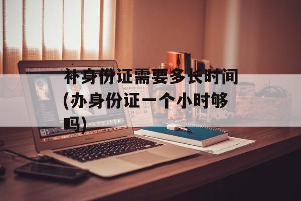 补身份证需要多长时间(办身份证一个小时够吗)-第1张图片-