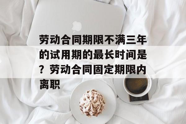 劳动合同期限不满三年的试用期的最长时间是？劳动合同固定期限内离职-第1张图片-