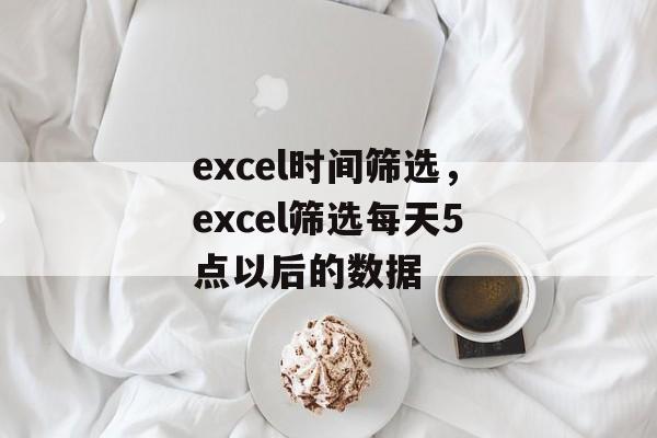 excel时间筛选，excel筛选每天5点以后的数据-第1张图片-
