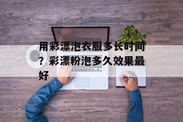 用彩漂泡衣服多长时间？彩漂粉泡多久效果最好-第1张图片-