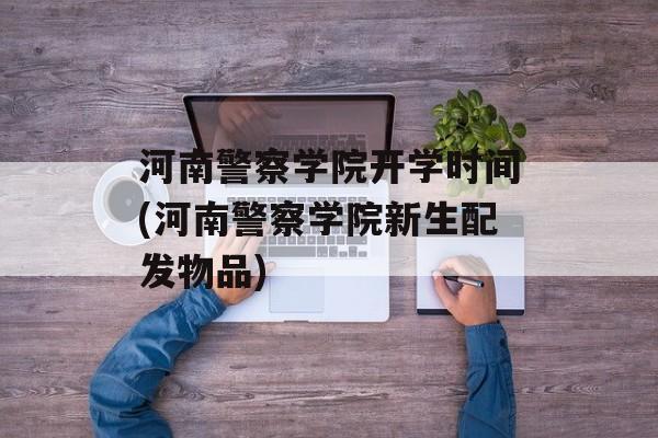 河南警察学院开学时间(河南警察学院新生配发物品)-第1张图片-