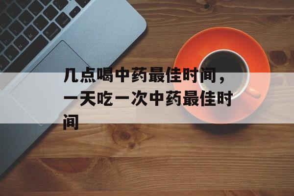 几点喝中药最佳时间，一天吃一次中药最佳时间-第1张图片-