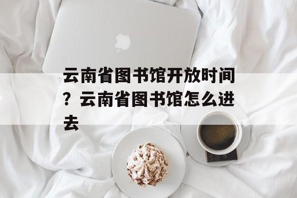 云南省图书馆开放时间？云南省图书馆怎么进去-第1张图片-