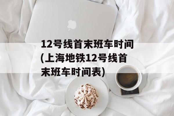 12号线首末班车时间(上海地铁12号线首末班车时间表)-第1张图片-