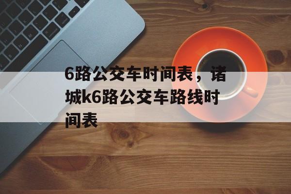 6路公交车时间表，诸城k6路公交车路线时间表-第1张图片-