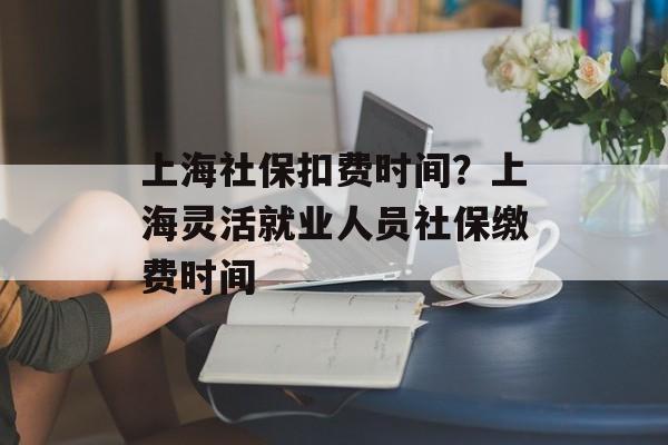 上海社保扣费时间？上海灵活就业人员社保缴费时间-第1张图片-