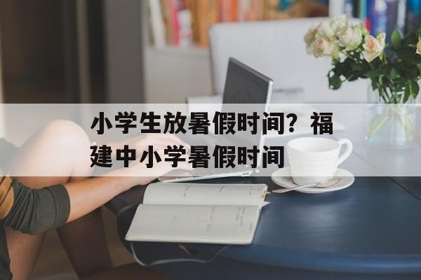 小学生放暑假时间？福建中小学暑假时间-第1张图片-
