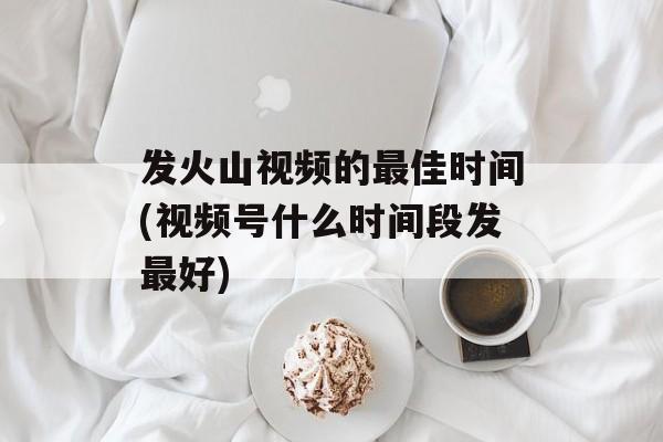 发火山视频的最佳时间(视频号什么时间段发最好)-第1张图片-