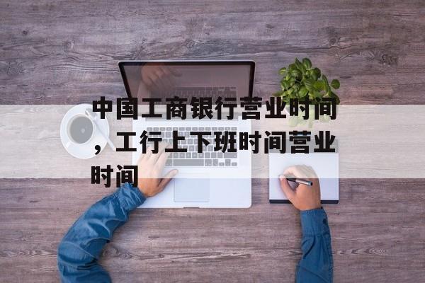 中国工商银行营业时间，工行上下班时间营业时间-第1张图片-