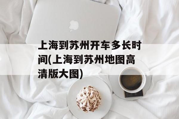 上海到苏州开车多长时间(上海到苏州地图高清版大图)-第1张图片-