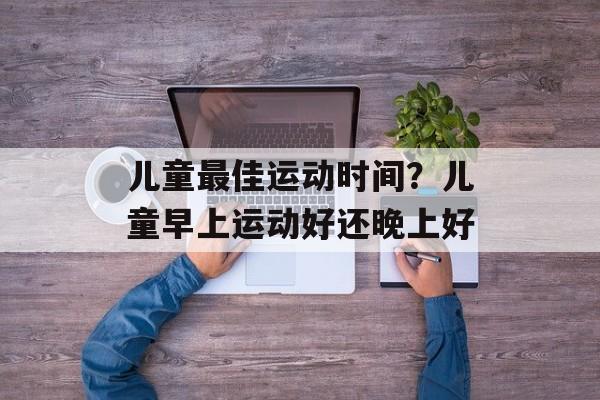 儿童最佳运动时间？儿童早上运动好还晚上好-第1张图片-