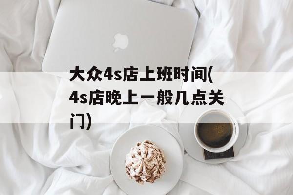 大众4s店上班时间(4s店晚上一般几点关门)-第1张图片-