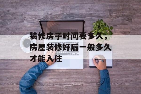 装修房子时间要多久，房屋装修好后一般多久才能入住-第1张图片-