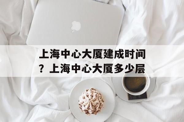 上海中心大厦建成时间？上海中心大厦多少层-第1张图片-