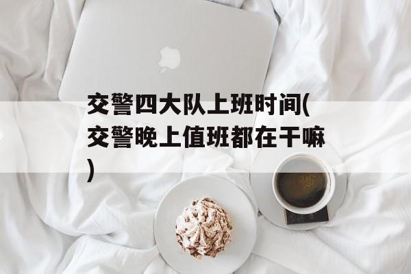 交警四大队上班时间(交警晚上值班都在干嘛)-第1张图片-