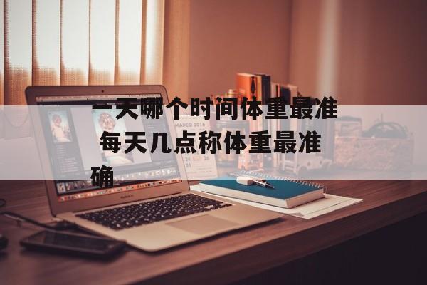 一天哪个时间体重最准 每天几点称体重最准确-第1张图片-