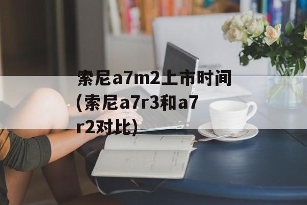 索尼a7m2上市时间(索尼a7r3和a7r2对比)-第1张图片-
