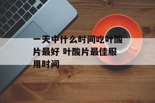 一天中什么时间吃叶酸片最好 叶酸片最佳服用时间-第1张图片-