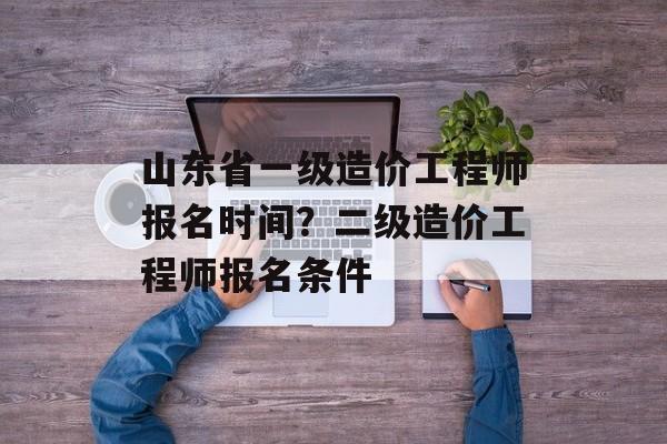 山东省一级造价工程师报名时间？二级造价工程师报名条件-第1张图片-