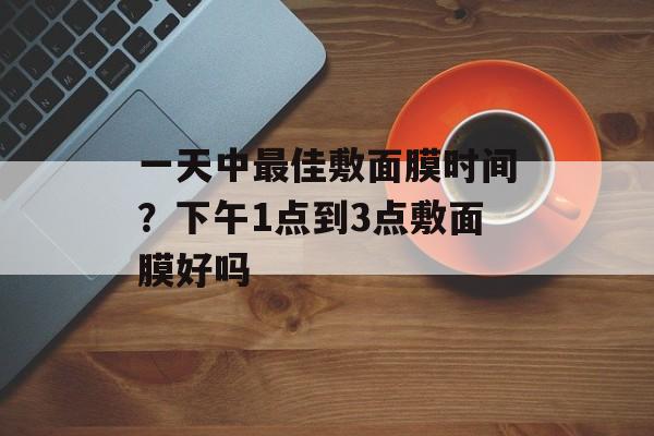 一天中最佳敷面膜时间？下午1点到3点敷面膜好吗-第1张图片-
