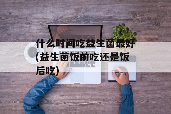 什么时间吃益生菌最好(益生菌饭前吃还是饭后吃)-第1张图片-