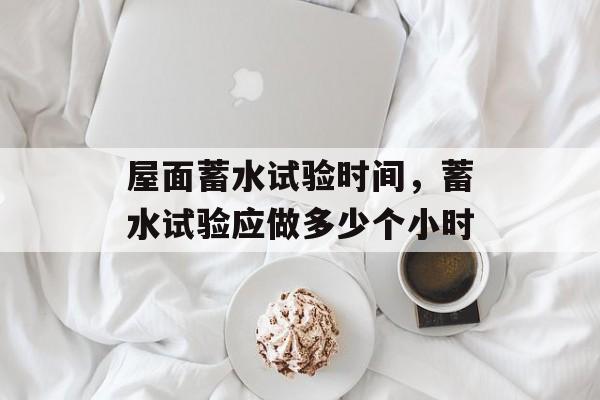 屋面蓄水试验时间，蓄水试验应做多少个小时-第1张图片-