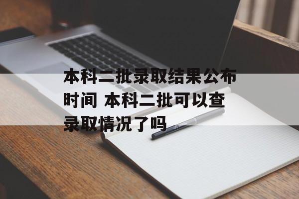 本科二批录取结果公布时间 本科二批可以查录取情况了吗-第1张图片-