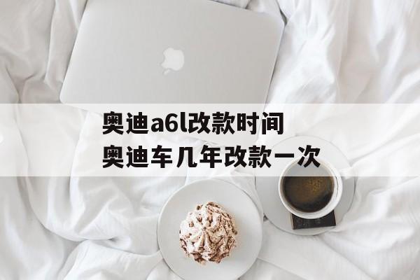 奥迪a6l改款时间 奥迪车几年改款一次-第1张图片-