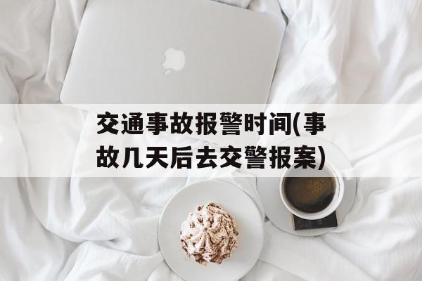 交通事故报警时间(事故几天后去交警报案)-第1张图片-