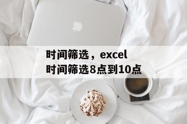 时间筛选，excel时间筛选8点到10点-第1张图片-