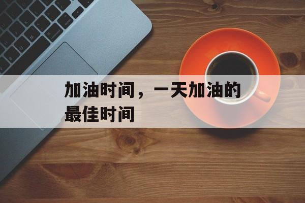 加油时间，一天加油的最佳时间-第1张图片-