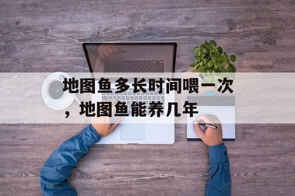 地图鱼多长时间喂一次，地图鱼能养几年-第1张图片-