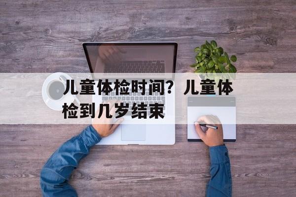 儿童体检时间？儿童体检到几岁结束-第1张图片-