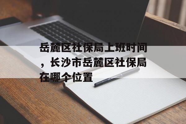 岳麓区社保局上班时间，长沙市岳麓区社保局在哪个位置-第1张图片-