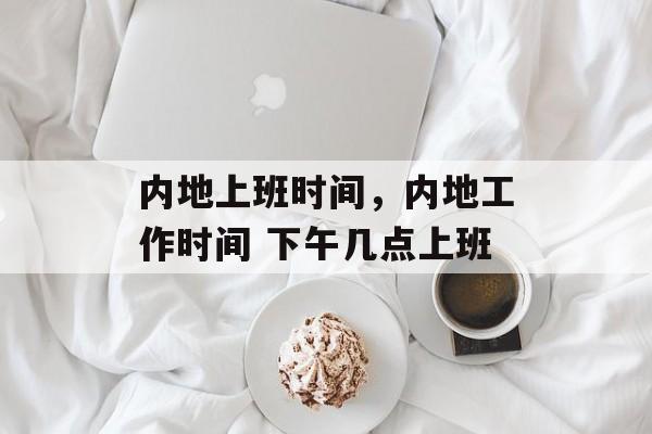 内地上班时间，内地工作时间 下午几点上班-第1张图片-