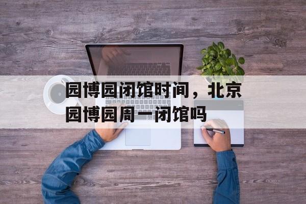 园博园闭馆时间，北京园博园周一闭馆吗-第1张图片-