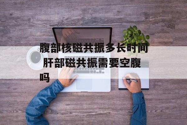 腹部核磁共振多长时间 肝部磁共振需要空腹吗-第1张图片-