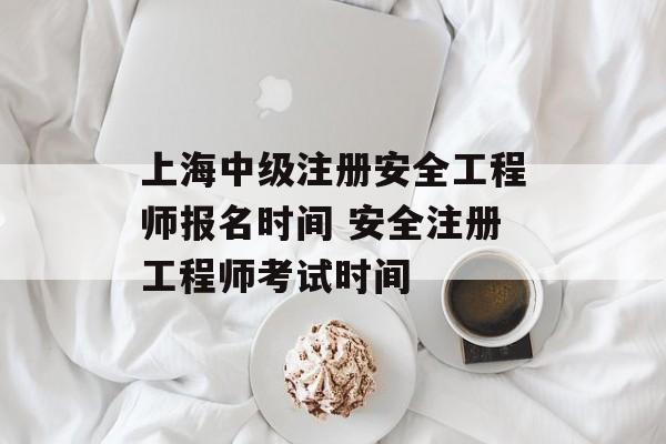 上海中级注册安全工程师报名时间 安全注册工程师考试时间-第1张图片-