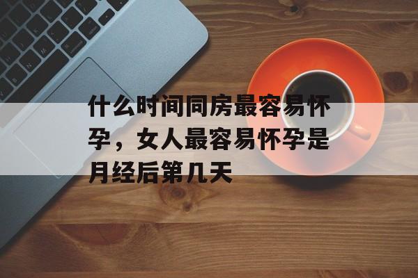 什么时间同房最容易怀孕，女人最容易怀孕是月经后第几天-第1张图片-