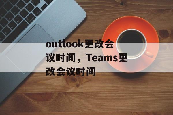 outlook更改会议时间，Teams更改会议时间-第1张图片-