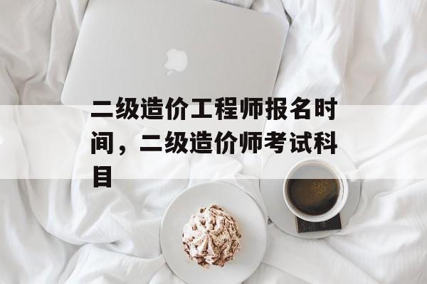 二级造价工程师报名时间，二级造价师考试科目-第1张图片-