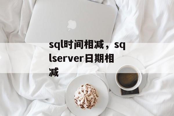 sql时间相减，sqlserver日期相减-第1张图片-