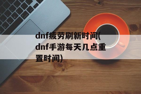 dnf疲劳刷新时间(dnf手游每天几点重置时间)-第1张图片-