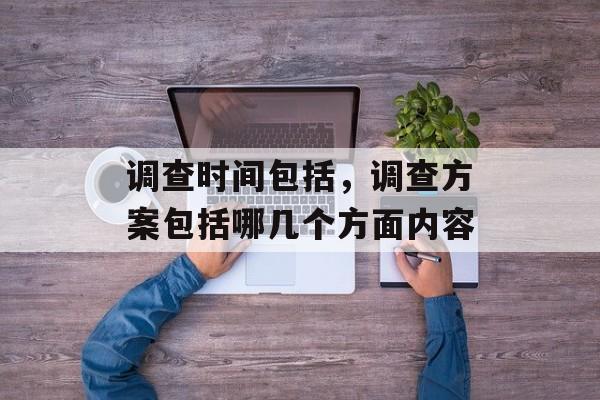 调查时间包括，调查方案包括哪几个方面内容-第1张图片-