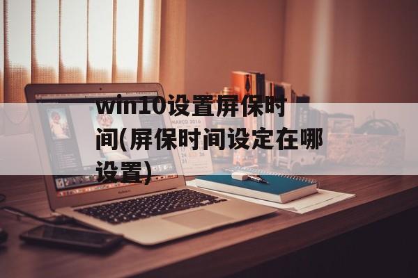 win10设置屏保时间(屏保时间设定在哪设置)-第1张图片-