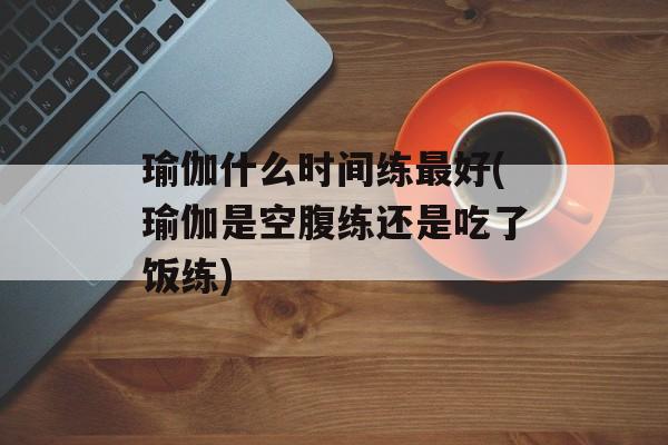 瑜伽什么时间练最好(瑜伽是空腹练还是吃了饭练)-第1张图片-