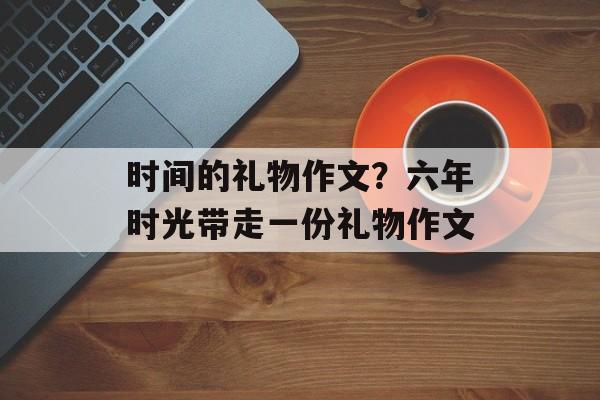 时间的礼物作文？六年时光带走一份礼物作文-第1张图片-
